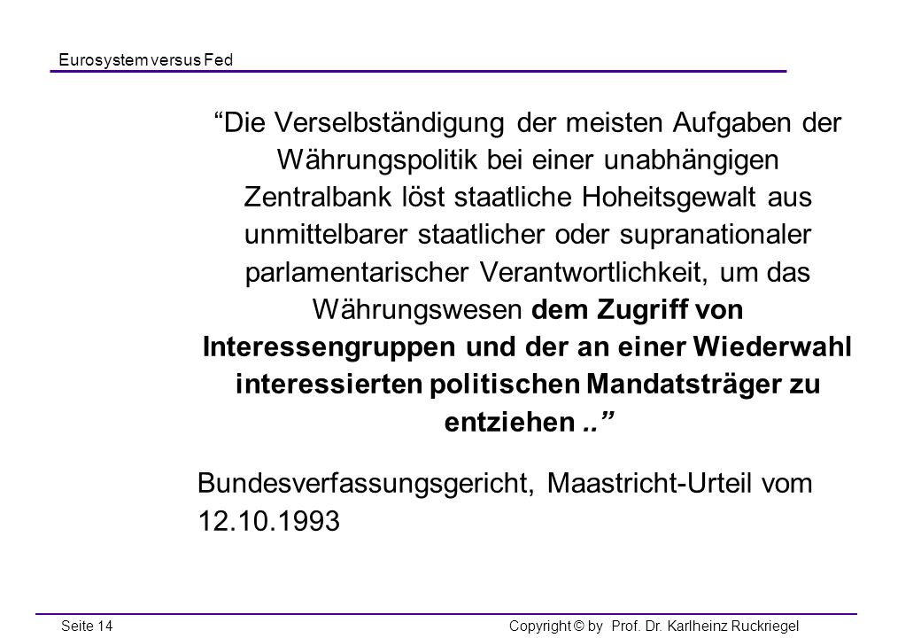 Die Verselbständigung der meisten Aufgaben der Währungspolitik bei einer unabhängigen Zentralbank löst staatliche Hoheitsgewalt aus unmittelbarer staatlicher oder supranationaler parlamentarischer Verantwortlichkeit, um das Währungswesen dem Zugriff von Interessengruppen und der an einer Wiederwahl interessierten politischen Mandatsträger zu entziehen ..