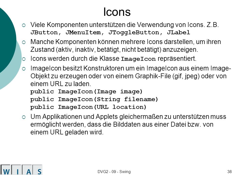 Icons Viele Komponenten unterstützen die Verwendung von Icons. Z.B. JButton, JMenuItem, JToggleButton, JLabel.