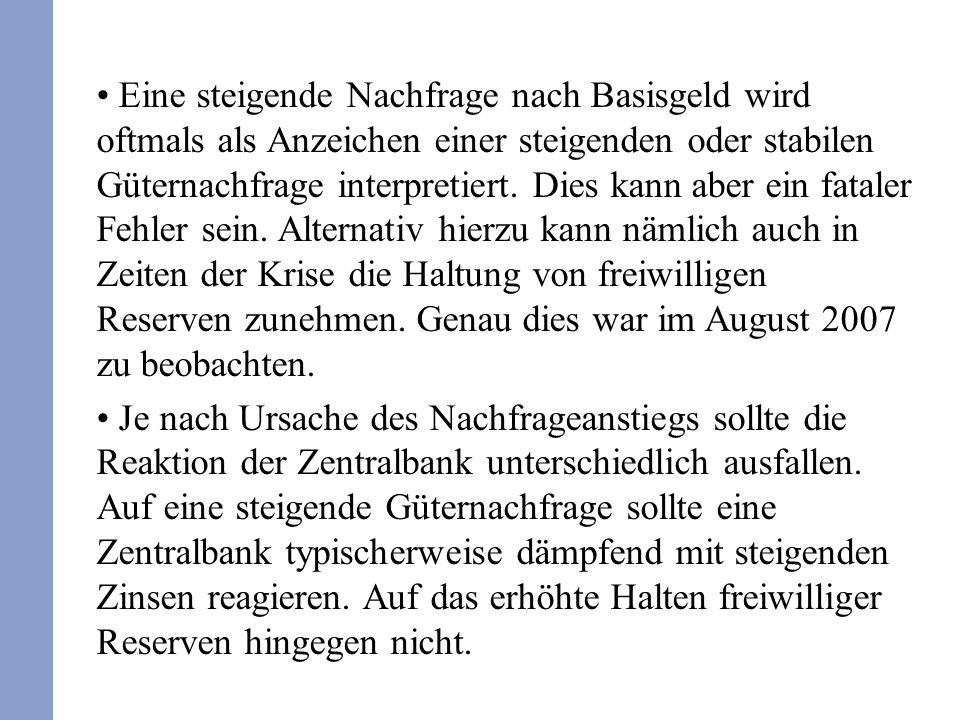 Eine steigende Nachfrage nach Basisgeld wird oftmals als Anzeichen einer steigenden oder stabilen Güternachfrage interpretiert. Dies kann aber ein fataler Fehler sein. Alternativ hierzu kann nämlich auch in Zeiten der Krise die Haltung von freiwilligen Reserven zunehmen. Genau dies war im August 2007 zu beobachten.