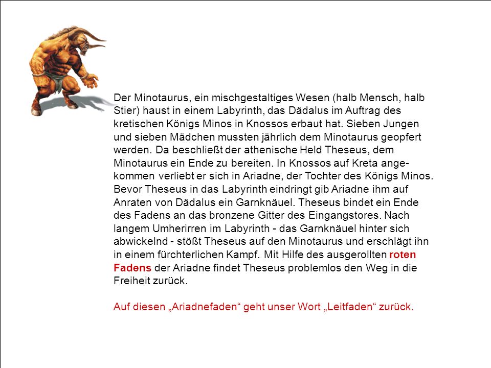 Der Minotaurus, ein mischgestaltiges Wesen (halb Mensch, halb Stier) haust in einem Labyrinth, das Dädalus im Auftrag des kretischen Königs Minos in Knossos erbaut hat. Sieben Jungen und sieben Mädchen mussten jährlich dem Minotaurus geopfert werden. Da beschließt der athenische Held Theseus, dem Minotaurus ein Ende zu bereiten. In Knossos auf Kreta ange-kommen verliebt er sich in Ariadne, der Tochter des Königs Minos. Bevor Theseus in das Labyrinth eindringt gib Ariadne ihm auf Anraten von Dädalus ein Garnknäuel. Theseus bindet ein Ende des Fadens an das bronzene Gitter des Eingangstores. Nach langem Umherirren im Labyrinth - das Garnknäuel hinter sich abwickelnd - stößt Theseus auf den Minotaurus und erschlägt ihn in einem fürchterlichen Kampf. Mit Hilfe des ausgerollten roten Fadens der Ariadne findet Theseus problemlos den Weg in die Freiheit zurück.