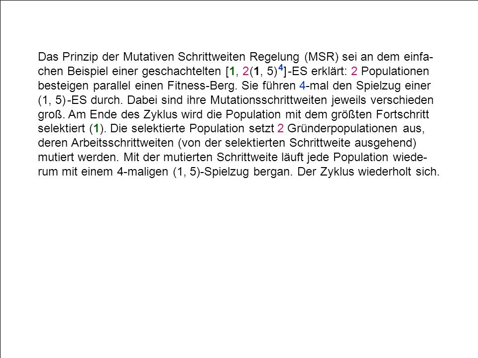 Das Prinzip der Mutativen Schrittweiten Regelung (MSR) sei an dem einfa-chen Beispiel einer geschachtelten [1, 2 (1, 5) 4] -ES erklärt: 2 Populationen besteigen parallel einen Fitness-Berg.