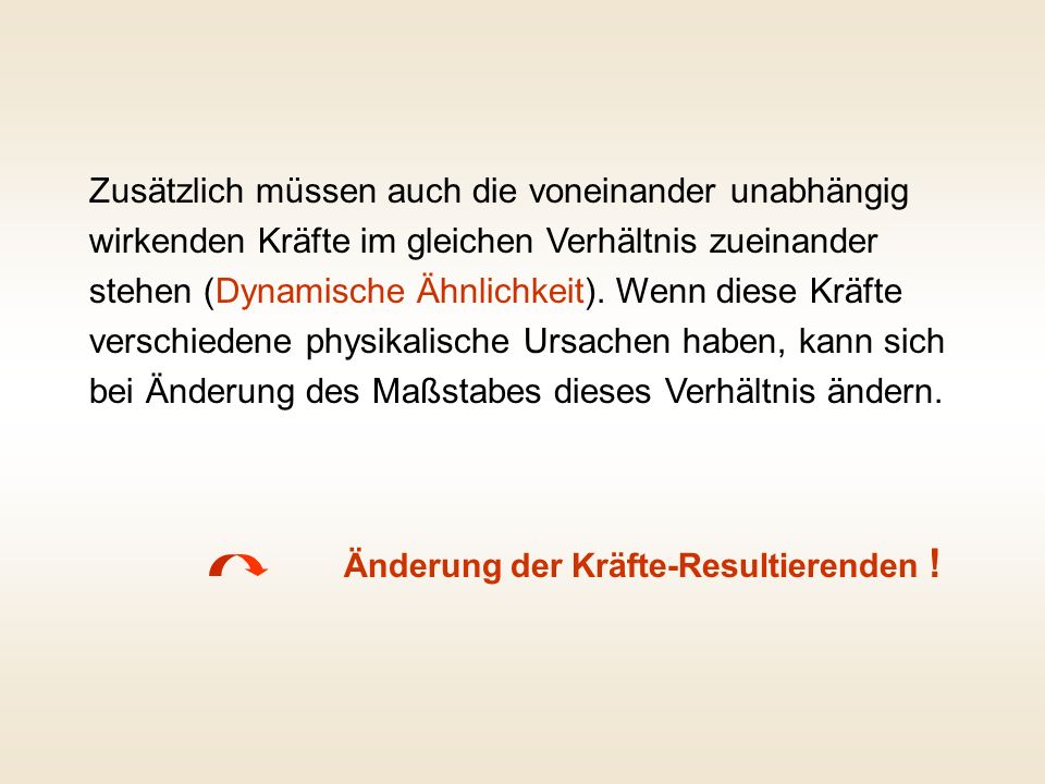 Zusätzlich müssen auch die voneinander unabhängig wirkenden Kräfte im gleichen Verhältnis zueinander stehen (Dynamische Ähnlichkeit). Wenn diese Kräfte verschiedene physikalische Ursachen haben, kann sich bei Änderung des Maßstabes dieses Verhältnis ändern.