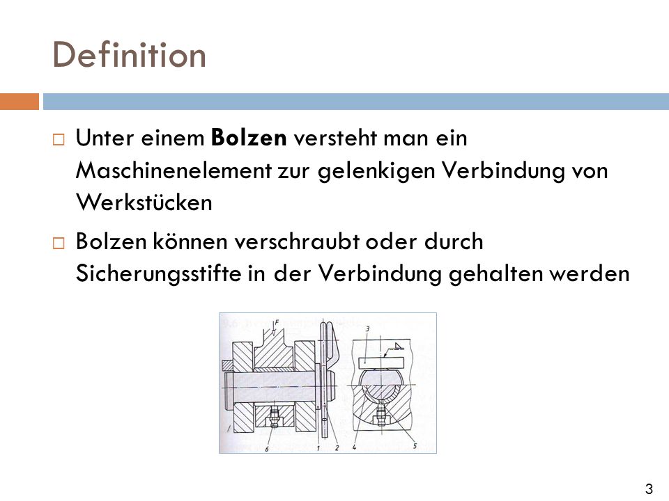Definition Unter einem Bolzen versteht man ein Maschinenelement zur gelenkigen Verbindung von Werkstücken.