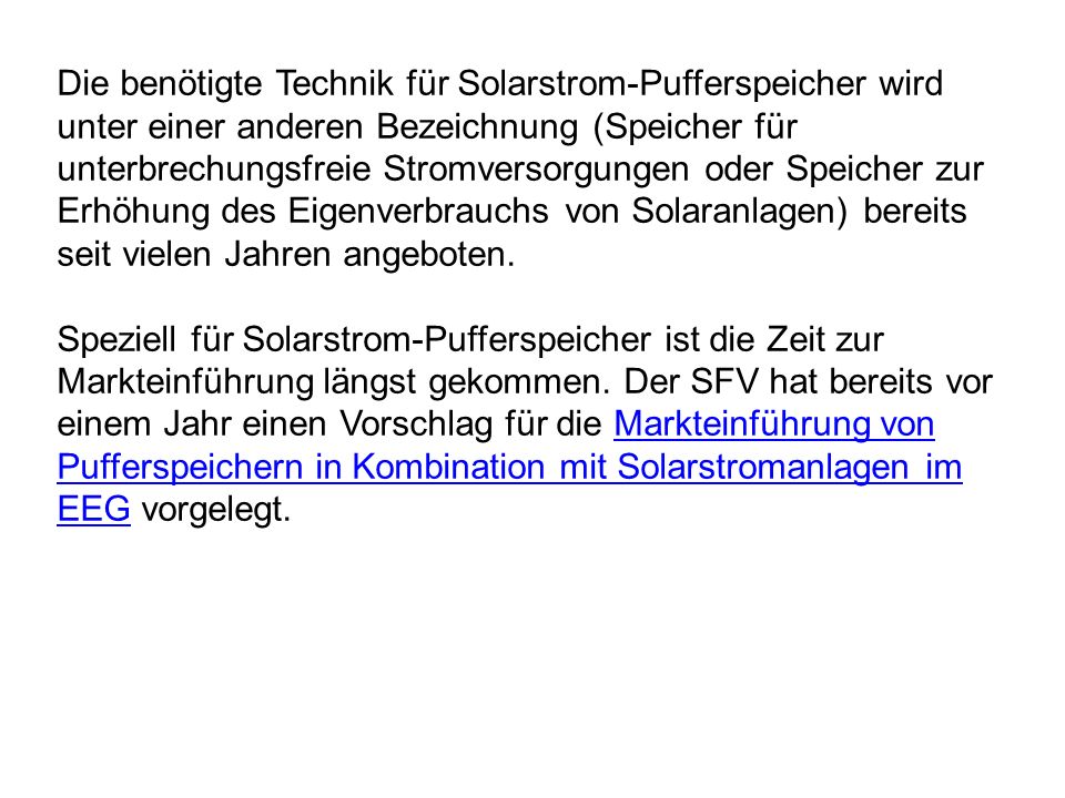 Die benötigte Technik für Solarstrom-Pufferspeicher wird unter einer anderen Bezeichnung (Speicher für unterbrechungsfreie Stromversorgungen oder Speicher zur Erhöhung des Eigenverbrauchs von Solaranlagen) bereits seit vielen Jahren angeboten.