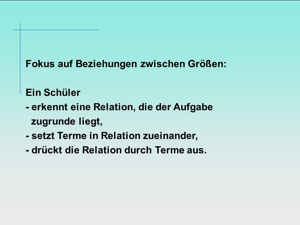 Fokus auf Beziehungen zwischen Größen: Ein Schüler - erkennt eine Relation, die der Aufgabe zugrunde liegt, - setzt Terme in Relation zueinander, - drückt die Relation durch Terme aus.