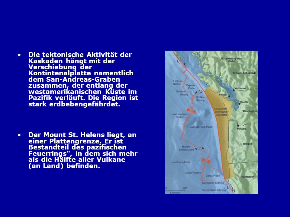 Die tektonische Aktivität der Kaskaden hängt mit der Verschiebung der Kontintenalplatte namentlich dem San-Andreas-Graben zusammen, der entlang der westamerikanischen Küste im Pazifik verläuft. Die Region ist stark erdbebengefährdet.