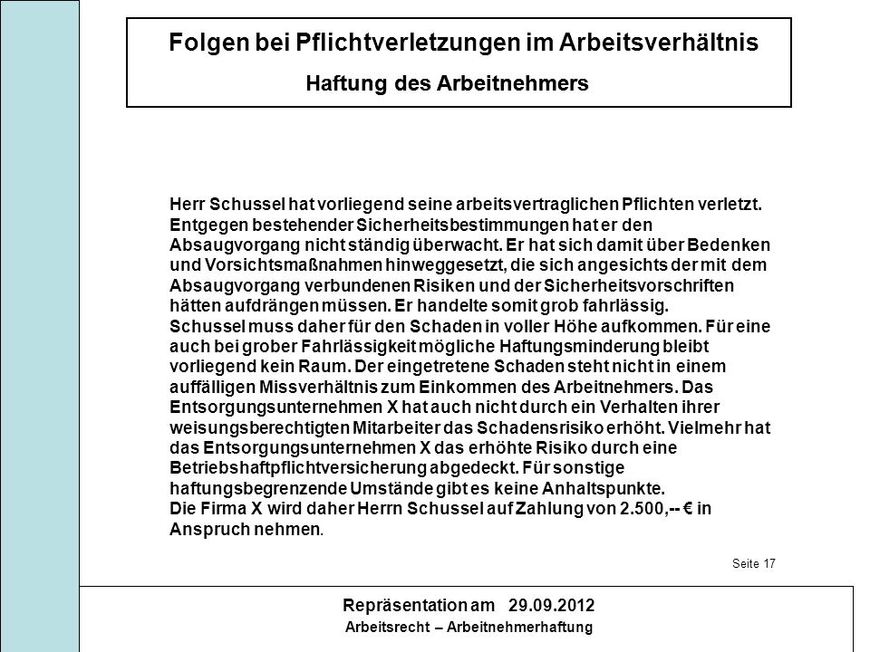 Herr Schussel hat vorliegend seine arbeitsvertraglichen Pflichten verletzt. Entgegen bestehender Sicherheitsbestimmungen hat er den Absaugvorgang nicht ständig überwacht. Er hat sich damit über Bedenken und Vorsichtsmaßnahmen hinweggesetzt, die sich angesichts der mit dem Absaugvorgang verbundenen Risiken und der Sicherheitsvorschriften hätten aufdrängen müssen. Er handelte somit grob fahrlässig.