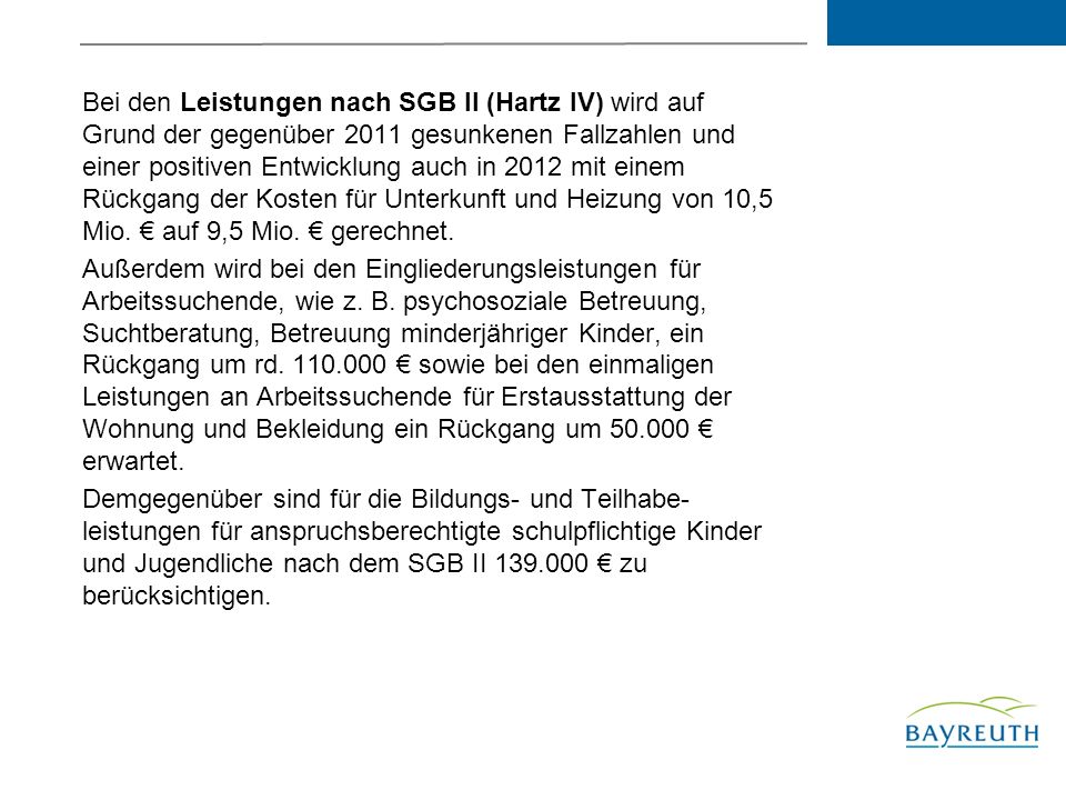 Bei den Leistungen nach SGB II (Hartz IV) wird auf Grund der gegenüber 2011 gesunkenen Fallzahlen und einer positiven Entwicklung auch in 2012 mit einem Rückgang der Kosten für Unterkunft und Heizung von 10,5 Mio. € auf 9,5 Mio. € gerechnet.