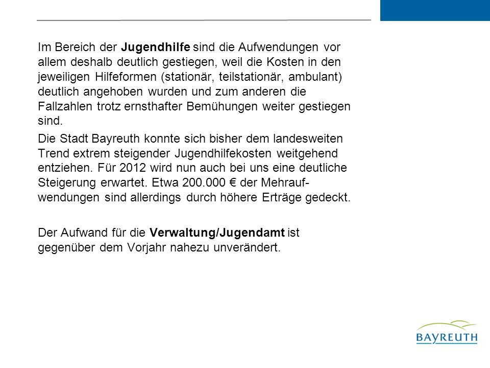 Im Bereich der Jugendhilfe sind die Aufwendungen vor allem deshalb deutlich gestiegen, weil die Kosten in den jeweiligen Hilfeformen (stationär, teilstationär, ambulant) deutlich angehoben wurden und zum anderen die Fallzahlen trotz ernsthafter Bemühungen weiter gestiegen sind.