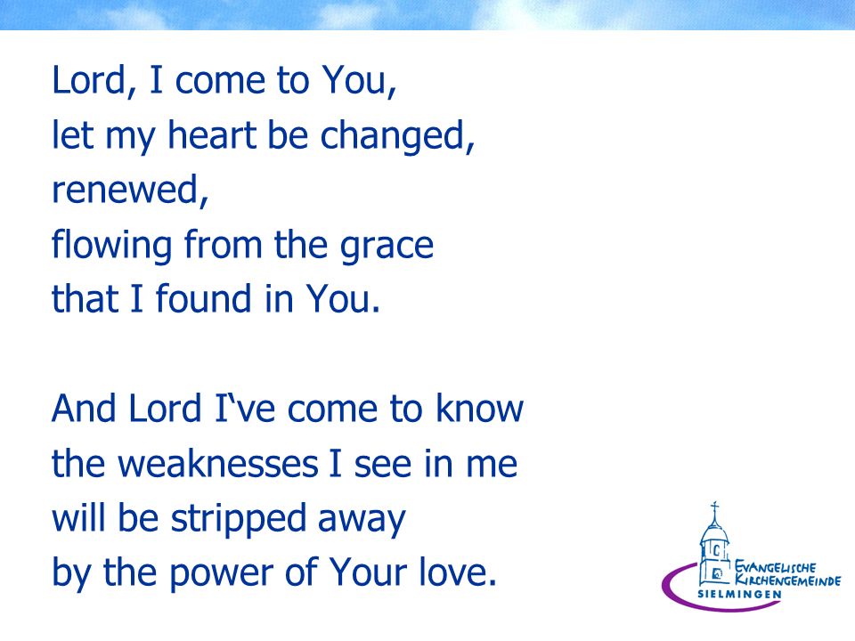 Lord, I come to You, let my heart be changed, renewed, flowing from the grace. that I found in You.