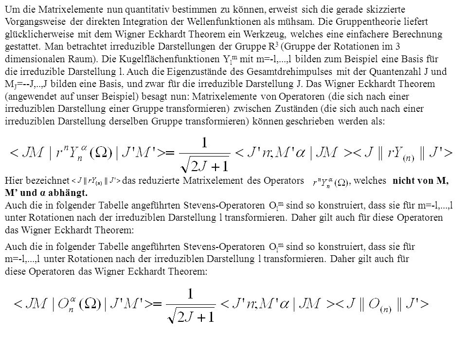 Um die Matrixelemente nun quantitativ bestimmen zu können, erweist sich die gerade skizzierte Vorgangsweise der direkten Integration der Wellenfunktionen als mühsam. Die Gruppentheorie liefert glücklicherweise mit dem Wigner Eckhardt Theorem ein Werkzeug, welches eine einfachere Berechnung gestattet. Man betrachtet irreduzible Darstellungen der Gruppe R3 (Gruppe der Rotationen im 3 dimensionalen Raum). Die Kugelflächenfunktionen Ylm mit m=-l,...,l bilden zum Beispiel eine Basis für die irreduzible Darstellung l. Auch die Eigenzustände des Gesamtdrehimpulses mit der Quantenzahl J und MJ=--J,..,J bilden eine Basis, und zwar für die irreduzible Darstellung J. Das Wigner Eckhardt Theorem (angewendet auf unser Beispiel) besagt nun: Matrixelemente von Operatoren (die sich nach einer irreduziblen Darstellung einer Gruppe transformieren) zwischen Zuständen (die sich auch nach einer irreduziblen Darstellung derselben Gruppe transformieren) können geschrieben werden als: