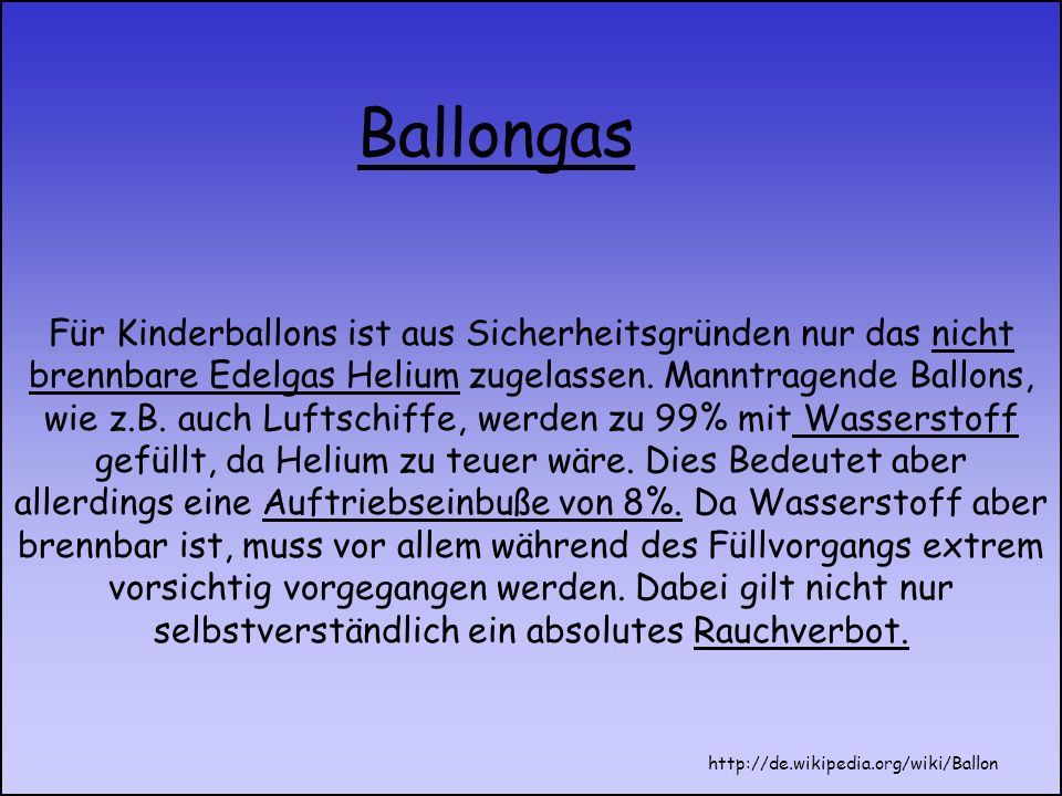 Für Kinderballons ist aus Sicherheitsgründen nur das nicht brennbare Edelgas Helium zugelassen. Manntragende Ballons, wie z.B. auch Luftschiffe, werden zu 99% mit Wasserstoff gefüllt, da Helium zu teuer wäre. Dies Bedeutet aber allerdings eine Auftriebseinbuße von 8%. Da Wasserstoff aber brennbar ist, muss vor allem während des Füllvorgangs extrem vorsichtig vorgegangen werden. Dabei gilt nicht nur selbstverständlich ein absolutes Rauchverbot.