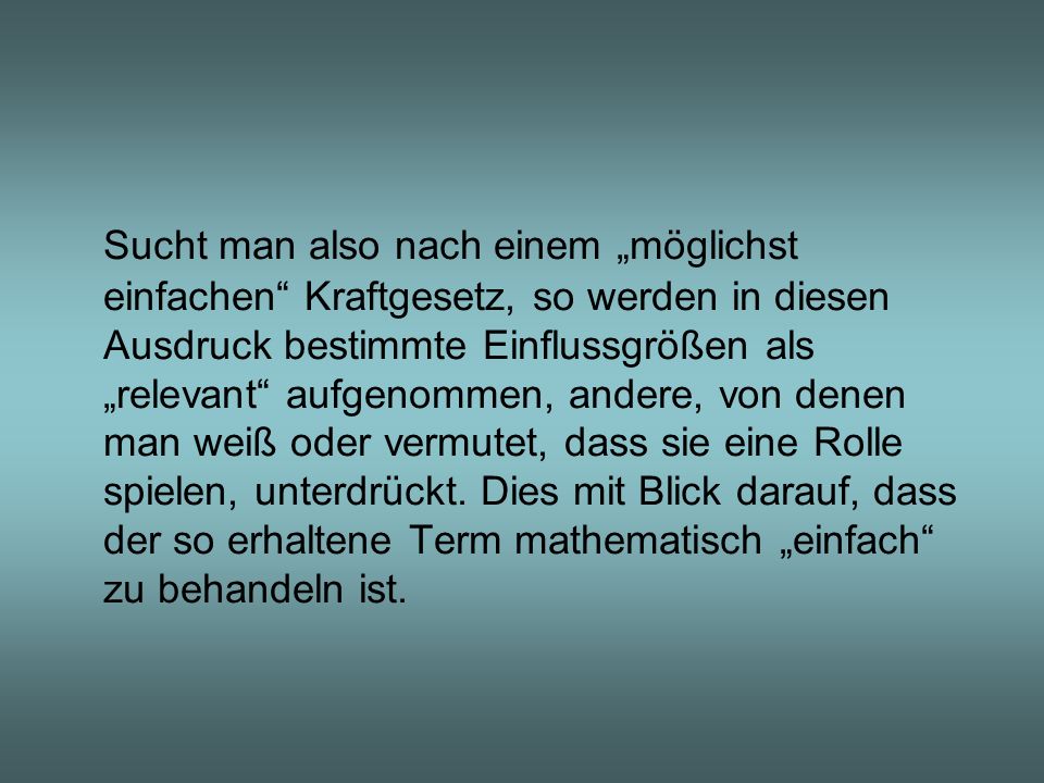 Sucht man also nach einem „möglichst einfachen Kraftgesetz, so werden in diesen Ausdruck bestimmte Einflussgrößen als „relevant aufgenommen, andere, von denen man weiß oder vermutet, dass sie eine Rolle spielen, unterdrückt. Dies mit Blick darauf, dass der so erhaltene Term mathematisch „einfach zu behandeln ist.