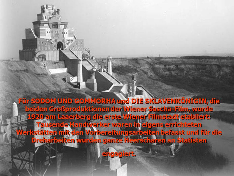Für SODOM UND GOMMORHA und DIE SKLAVENKÖNIGIN, die beiden Großproduktionen der Wiener Sascha-Film, wurde 1920 am Laaerberg die erste Wiener Filmstadt etabliert: Tausende Handwerker waren in eigens errichteten Werkstätten mit den Vorbereitungsarbeiten befasst und für die Dreharbeiten wurden ganze Heerscharen an Statisten engagiert.