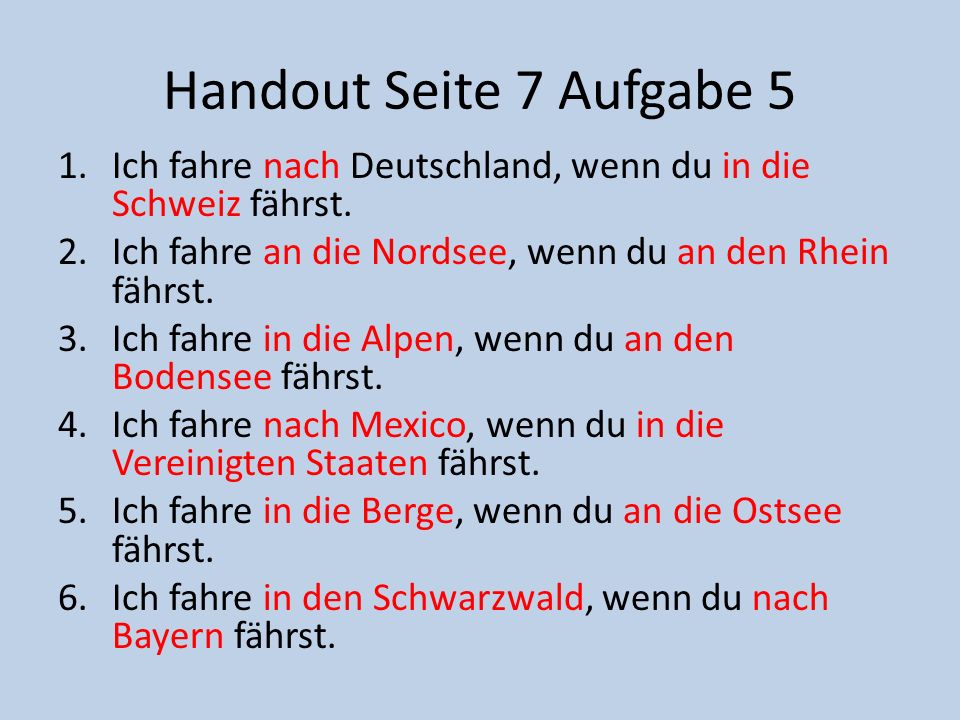 Handout Seite 7 Aufgabe 5 Ich fahre nach Deutschland, wenn du in die Schweiz fährst. Ich fahre an die Nordsee, wenn du an den Rhein fährst.
