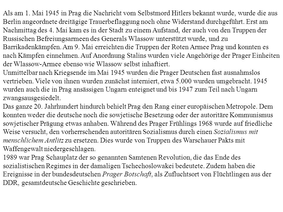 Als am 1. Mai 1945 in Prag die Nachricht vom Selbstmord Hitlers bekannt wurde, wurde die aus Berlin angeordnete dreitägige Trauerbeflaggung noch ohne Widerstand durchgeführt. Erst am Nachmittag des 4. Mai kam es in der Stadt zu einem Aufstand, der auch von den Truppen der Russischen Befreiungsarmeen des Generals Wlassow unterstützt wurde, und zu Barrikadenkämpfen. Am 9. Mai erreichten die Truppen der Roten Armee Prag und konnten es nach Kämpfen einnehmen. Auf Anordnung Stalins wurden viele Angehörige der Prager Einheiten der Wlassow-Armee ebenso wie Wlassow selbst inhaftiert.