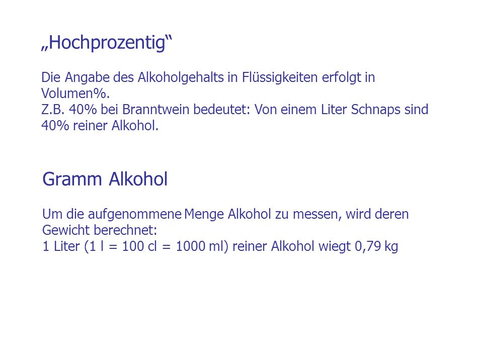 „Hochprozentig Die Angabe des Alkoholgehalts in Flüssigkeiten erfolgt in Volumen%. Z.B. 40% bei Branntwein bedeutet: Von einem Liter Schnaps sind 40% reiner Alkohol.