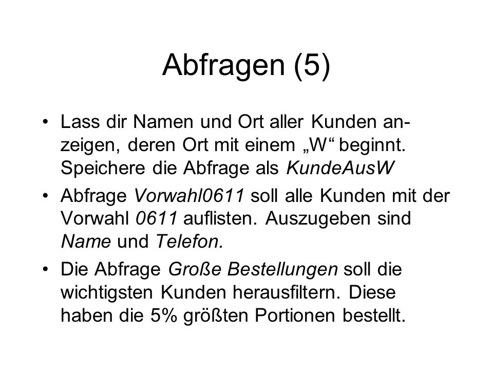 Abfragen (5) Lass dir Namen und Ort aller Kunden an-zeigen, deren Ort mit einem „W beginnt. Speichere die Abfrage als KundeAusW.