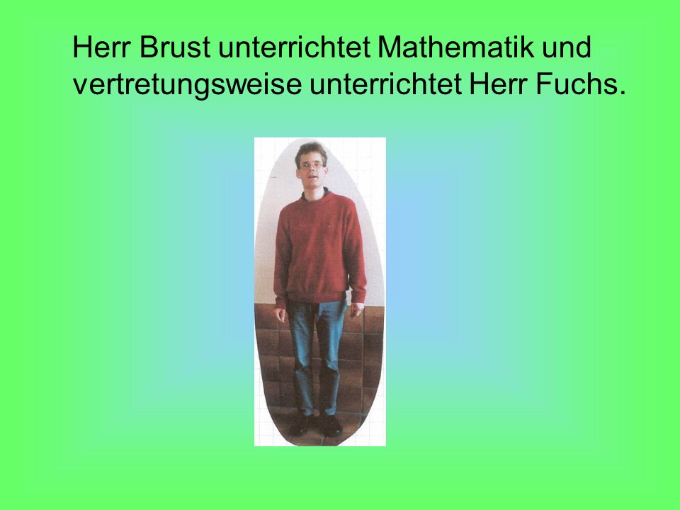 Herr Brust unterrichtet Mathematik und vertretungsweise unterrichtet Herr Fuchs.