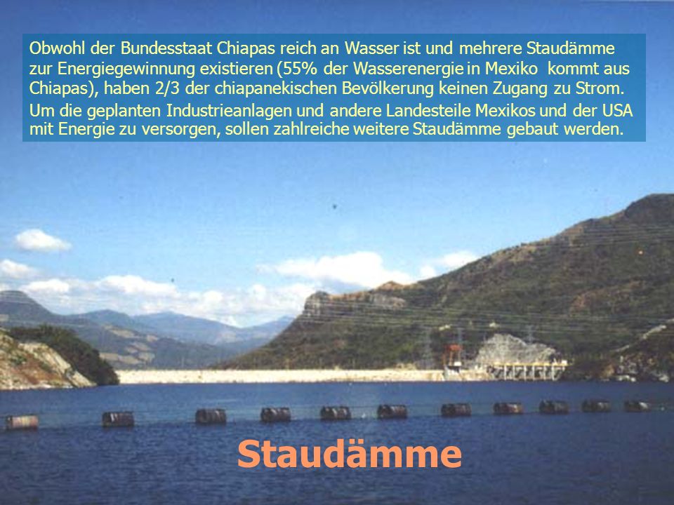 Obwohl der Bundesstaat Chiapas reich an Wasser ist und mehrere Staudämme zur Energiegewinnung existieren (55% der Wasserenergie in Mexiko kommt aus Chiapas), haben 2/3 der chiapanekischen Bevölkerung keinen Zugang zu Strom.