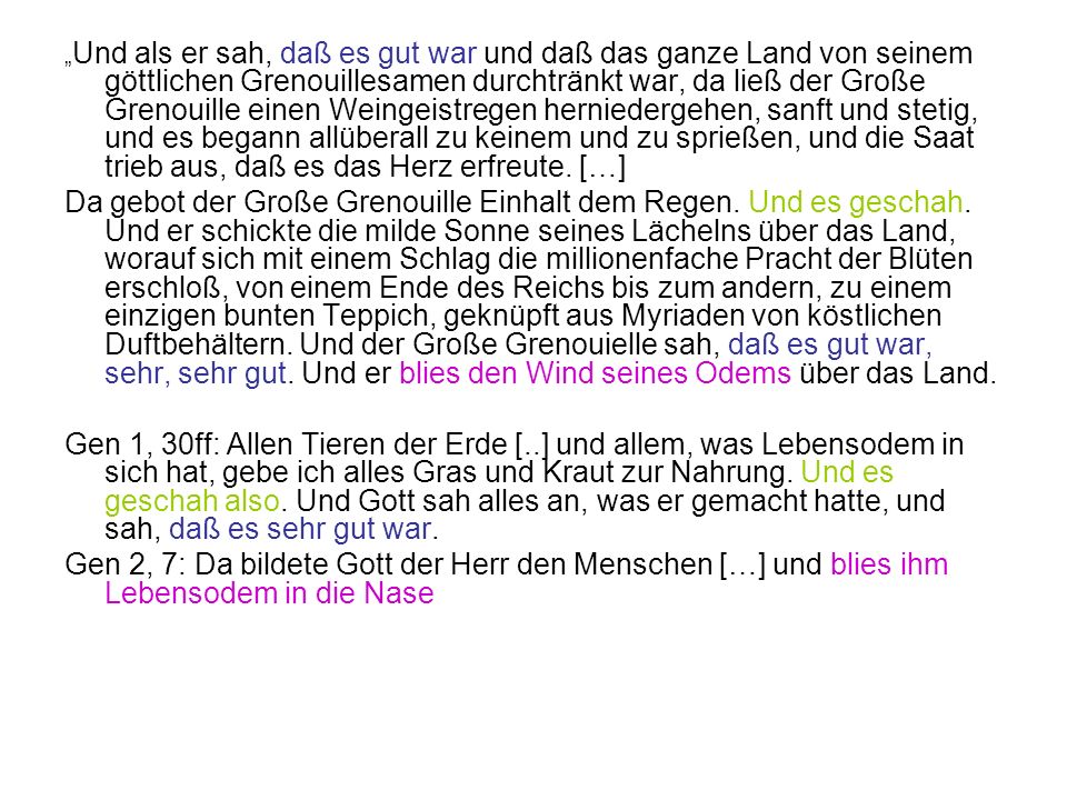 „Und als er sah, daß es gut war und daß das ganze Land von seinem göttlichen Grenouillesamen durchtränkt war, da ließ der Große Grenouille einen Weingeistregen herniedergehen, sanft und stetig, und es begann allüberall zu keinem und zu sprießen, und die Saat trieb aus, daß es das Herz erfreute. […]