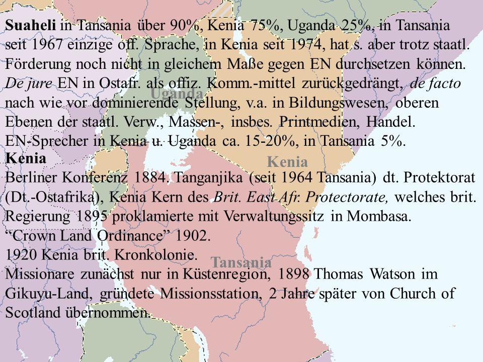 Suaheli in Tansania über 90%, Kenia 75%, Uganda 25%, in Tansania seit 1967 einzige off. Sprache, in Kenia seit 1974, hat s. aber trotz staatl. Förderung noch nicht in gleichem Maße gegen EN durchsetzen können. De jure EN in Ostafr. als offiz. Komm.-mittel zurückgedrängt, de facto nach wie vor dominierende Stellung, v.a. in Bildungswesen, oberen Ebenen der staatl. Verw., Massen-, insbes. Printmedien, Handel.
