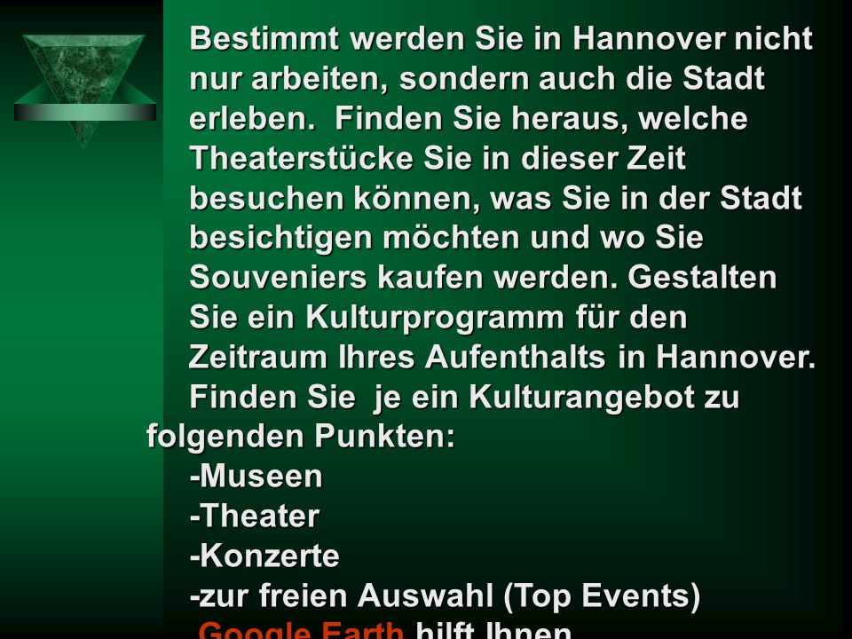 Bestimmt werden Sie in Hannover nicht nur arbeiten, sondern auch die Stadt erleben. Finden Sie heraus, welche Theaterstücke Sie in dieser Zeit besuchen können, was Sie in der Stadt besichtigen möchten und wo Sie Souveniers kaufen werden. Gestalten Sie ein Kulturprogramm für den Zeitraum Ihres Aufenthalts in Hannover.