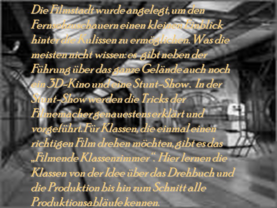 Die Filmstadt wurde angelegt, um den Fernsehzuschauern einen kleinen Einblick hinter die Kulissen zu ermöglichen. Was die meisten nicht wissen: es gibt neben der Führung über das ganze Gelände auch noch ein 3D-Kino und eine Stunt-Show . In der Stunt-Show werden die Tricks der Filmemacher genauestens erklärt und vorgeführt. Für Klassen, die einmal einen richtigen Film drehen möchten, gibt es das „Filmende Klassenzimmer . Hier lernen die Klassen von der Idee über das Drehbuch und die Produktion bis hin zum Schnitt alle Produktionsabläufe kennen.
