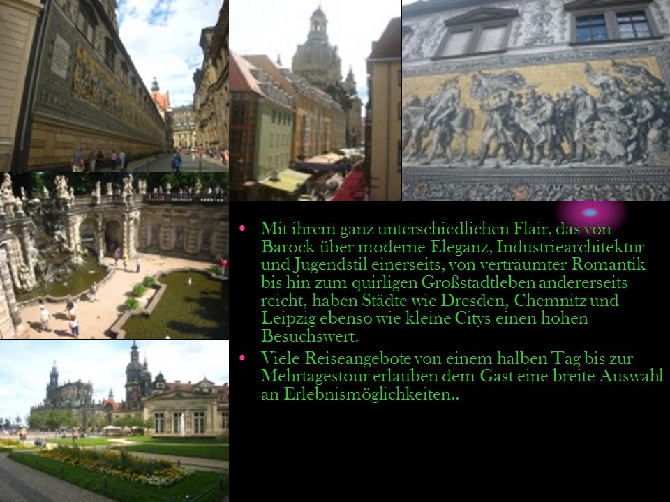 Mit ihrem ganz unterschiedlichen Flair, das von Barock über moderne Eleganz, Industriearchitektur und Jugendstil einerseits, von verträumter Romantik bis hin zum quirligen Großstadtleben andererseits reicht, haben Städte wie Dresden, Chemnitz und Leipzig ebenso wie kleine Citys einen hohen Besuchswert.