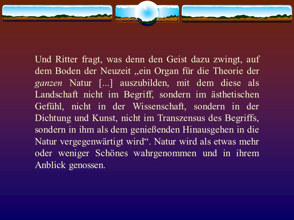 Und Ritter fragt, was denn den Geist dazu zwingt, auf dem Boden der Neuzeit „ein Organ für die Theorie der ganzen Natur [...] auszubilden, mit dem diese als Landschaft nicht im Begriff, sondern im ästhetischen Gefühl, nicht in der Wissenschaft, sondern in der Dichtung und Kunst, nicht im Transzensus des Begriffs, sondern in ihm als dem genießenden Hinausgehen in die Natur vergegenwärtigt wird .