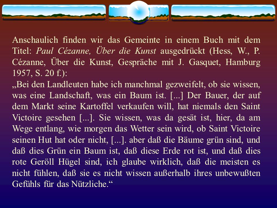 Anschaulich finden wir das Gemeinte in einem Buch mit dem Titel: Paul Cézanne, Über die Kunst ausgedrückt (Hess, W., P. Cézanne, Über die Kunst, Gespräche mit J. Gasquet, Hamburg 1957, S. 20 f.):