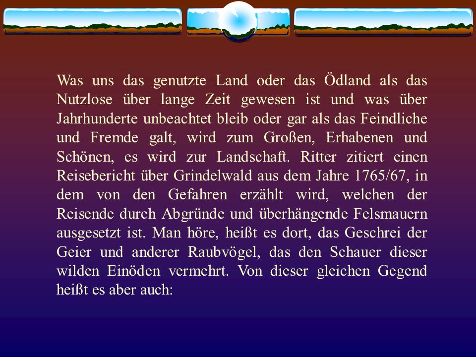 Was uns das genutzte Land oder das Ödland als das Nutzlose über lange Zeit gewesen ist und was über Jahrhunderte unbeachtet bleib oder gar als das Feindliche und Fremde galt, wird zum Großen, Erhabenen und Schönen, es wird zur Landschaft.