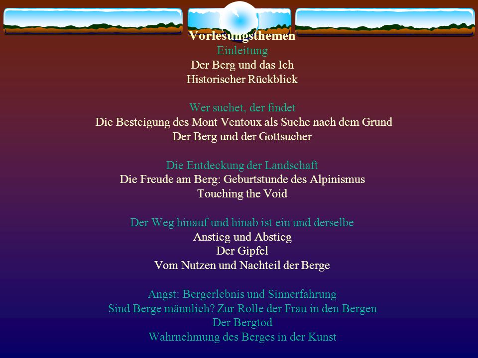 Vorlesungsthemen Einleitung Der Berg und das Ich Historischer Rückblick Wer suchet, der findet Die Besteigung des Mont Ventoux als Suche nach dem Grund Der Berg und der Gottsucher Die Entdeckung der Landschaft Die Freude am Berg: Geburtstunde des Alpinismus Touching the Void Der Weg hinauf und hinab ist ein und derselbe Anstieg und Abstieg Der Gipfel Vom Nutzen und Nachteil der Berge Angst: Bergerlebnis und Sinnerfahrung Sind Berge männlich.