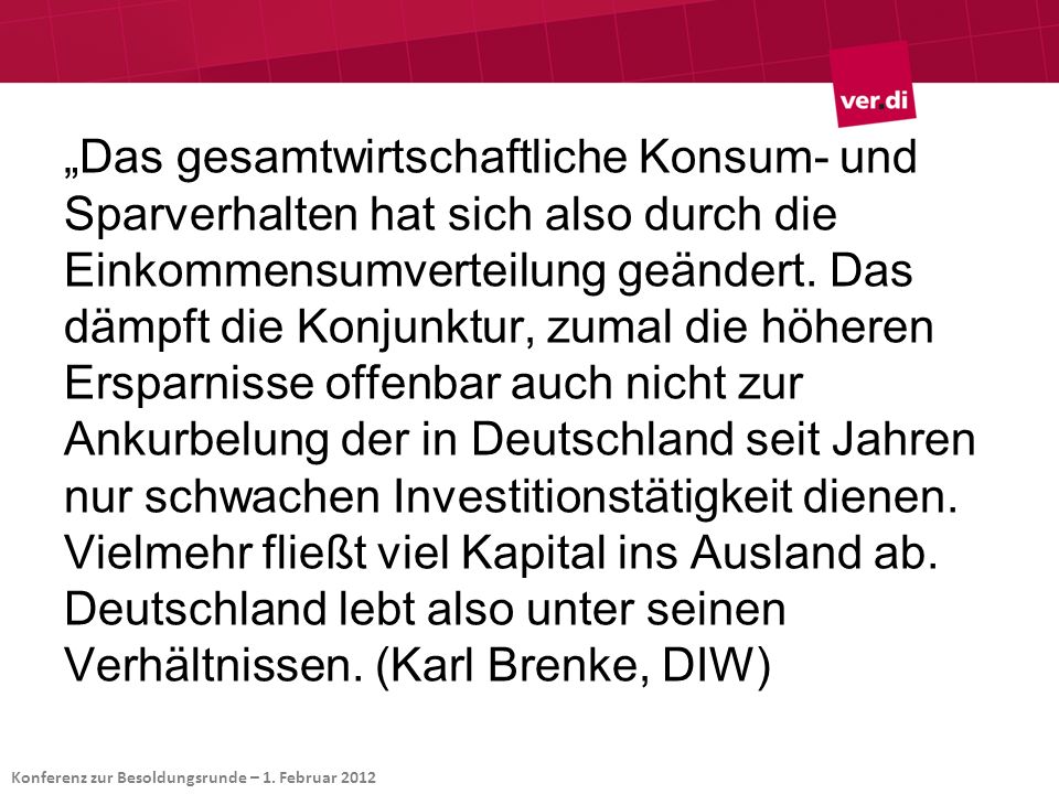 „Das gesamtwirtschaftliche Konsum- und Sparverhalten hat sich also durch die Einkommensumverteilung geändert. Das dämpft die Konjunktur, zumal die höheren Ersparnisse offenbar auch nicht zur Ankurbelung der in Deutschland seit Jahren nur schwachen Investitionstätigkeit dienen. Vielmehr fließt viel Kapital ins Ausland ab. Deutschland lebt also unter seinen Verhältnissen. (Karl Brenke, DIW)