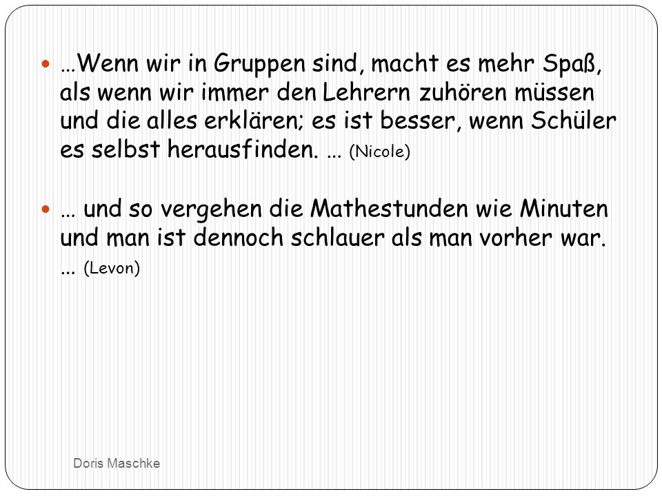 …Wenn wir in Gruppen sind, macht es mehr Spaß, als wenn wir immer den Lehrern zuhören müssen und die alles erklären; es ist besser, wenn Schüler es selbst herausfinden. … (Nicole)