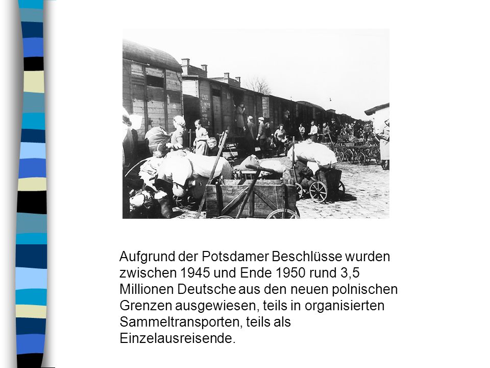 Aufgrund der Potsdamer Beschlüsse wurden zwischen 1945 und Ende 1950 rund 3,5 Millionen Deutsche aus den neuen polnischen Grenzen ausgewiesen, teils in organisierten Sammeltransporten, teils als Einzelausreisende.