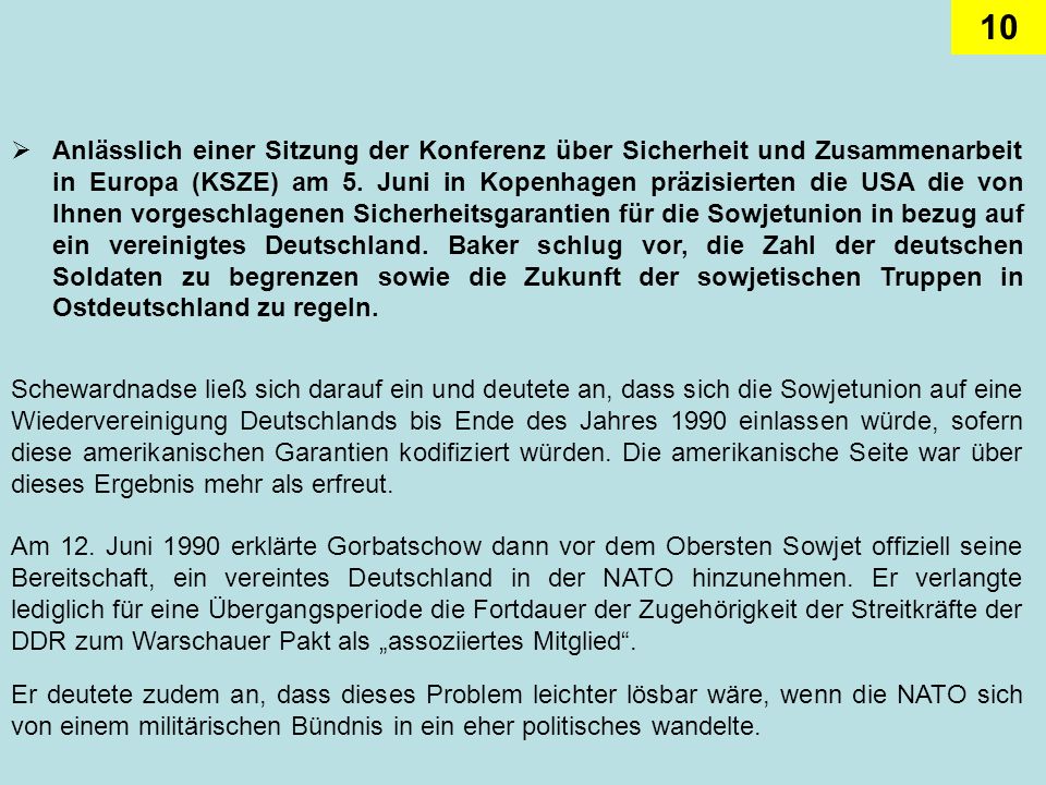 Anlässlich einer Sitzung der Konferenz über Sicherheit und Zusammenarbeit in Europa (KSZE) am 5. Juni in Kopenhagen präzisierten die USA die von Ihnen vorgeschlagenen Sicherheitsgarantien für die Sowjetunion in bezug auf ein vereinigtes Deutschland. Baker schlug vor, die Zahl der deutschen Soldaten zu begrenzen sowie die Zukunft der sowjetischen Truppen in Ostdeutschland zu regeln.
