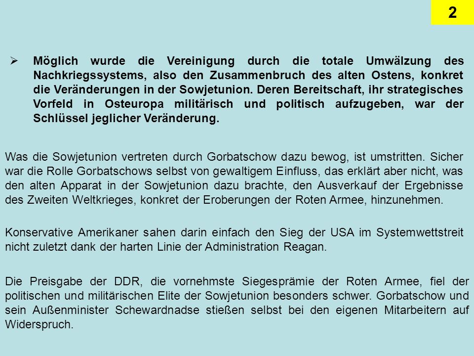 Möglich wurde die Vereinigung durch die totale Umwälzung des Nachkriegssystems, also den Zusammenbruch des alten Ostens, konkret die Veränderungen in der Sowjetunion. Deren Bereitschaft, ihr strategisches Vorfeld in Osteuropa militärisch und politisch aufzugeben, war der Schlüssel jeglicher Veränderung.