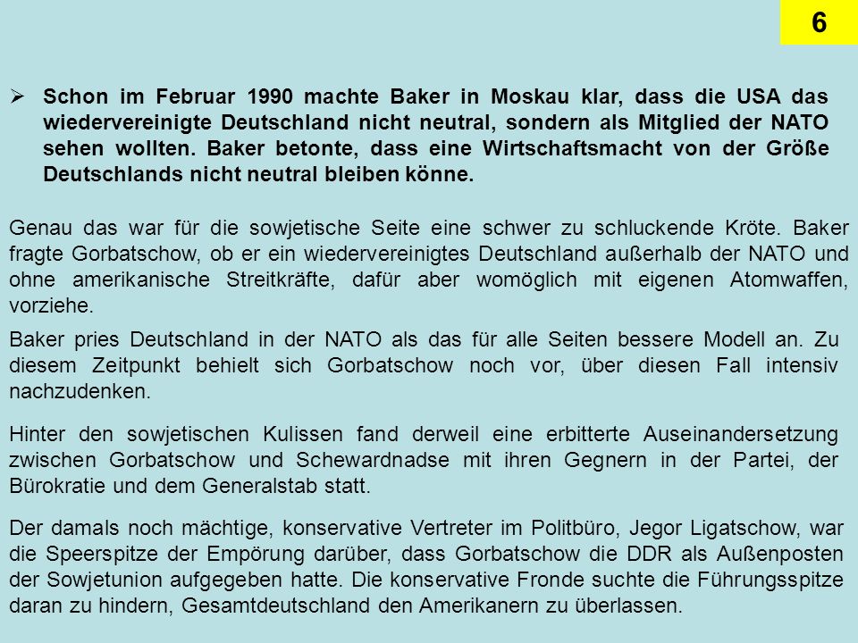 Schon im Februar 1990 machte Baker in Moskau klar, dass die USA das wiedervereinigte Deutschland nicht neutral, sondern als Mitglied der NATO sehen wollten. Baker betonte, dass eine Wirtschaftsmacht von der Größe Deutschlands nicht neutral bleiben könne.