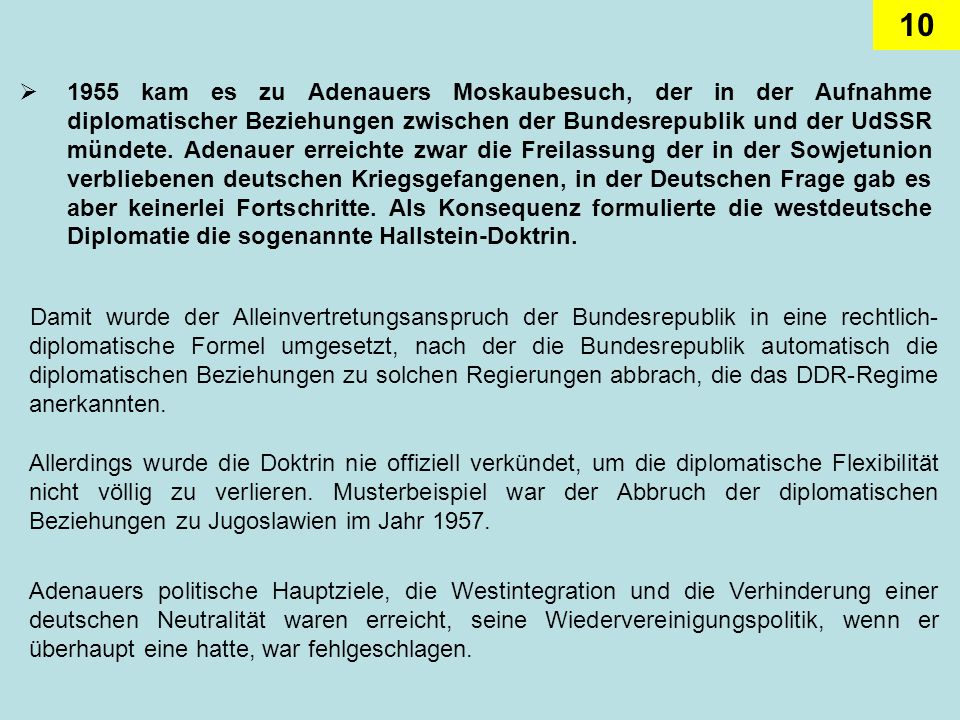 1955 kam es zu Adenauers Moskaubesuch, der in der Aufnahme diplomatischer Beziehungen zwischen der Bundesrepublik und der UdSSR mündete. Adenauer erreichte zwar die Freilassung der in der Sowjetunion verbliebenen deutschen Kriegsgefangenen, in der Deutschen Frage gab es aber keinerlei Fortschritte. Als Konsequenz formulierte die westdeutsche Diplomatie die sogenannte Hallstein-Doktrin.