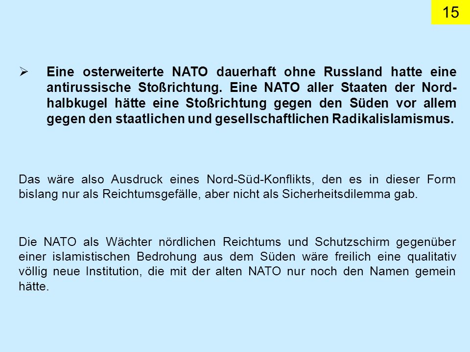 Eine osterweiterte NATO dauerhaft ohne Russland hatte eine antirussische Stoßrichtung. Eine NATO aller Staaten der Nord-halbkugel hätte eine Stoßrichtung gegen den Süden vor allem gegen den staatlichen und gesellschaftlichen Radikalislamismus.