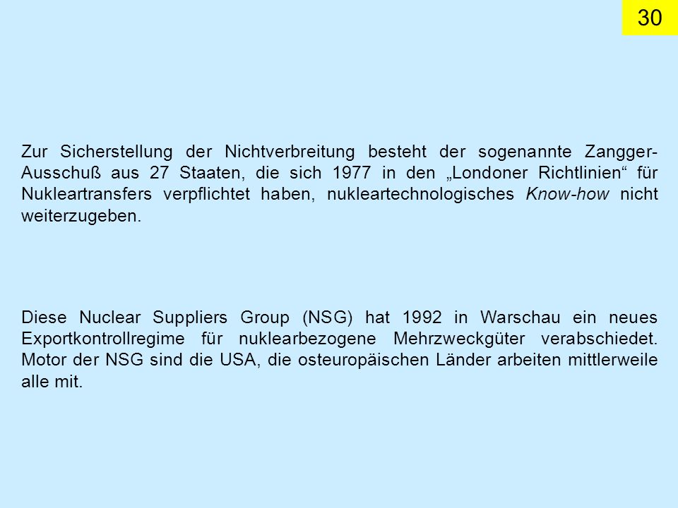 Zur Sicherstellung der Nichtverbreitung besteht der sogenannte Zangger-Ausschuß aus 27 Staaten, die sich 1977 in den „Londoner Richtlinien für Nukleartransfers verpflichtet haben, nukleartechnologisches Know-how nicht weiterzugeben.
