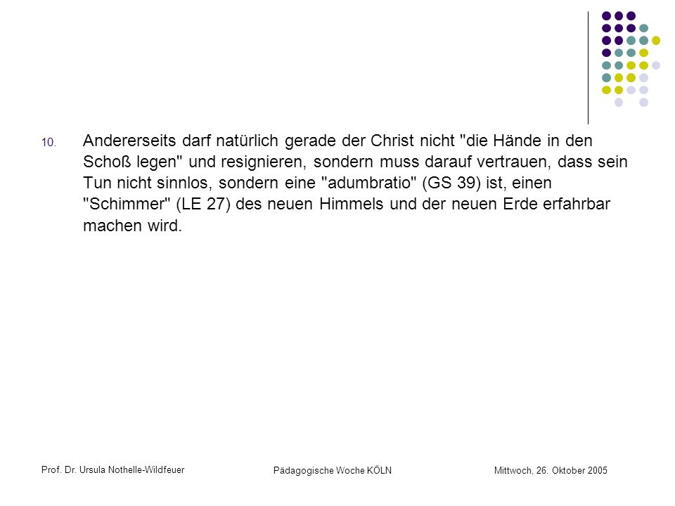 Andererseits darf natürlich gerade der Christ nicht die Hände in den Schoß legen und resignieren, sondern muss darauf vertrauen, dass sein Tun nicht sinnlos, sondern eine adumbratio (GS 39) ist, einen Schimmer (LE 27) des neuen Himmels und der neuen Erde erfahrbar machen wird.