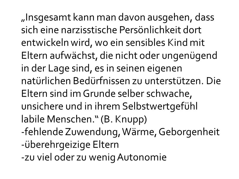 „Insgesamt kann man davon ausgehen, dass sich eine narzisstische Persönlichkeit dort entwickeln wird, wo ein sensibles Kind mit Eltern aufwächst, die nicht oder ungenügend in der Lage sind, es in seinen eigenen natürlichen Bedürfnissen zu unterstützen. Die Eltern sind im Grunde selber schwache, unsichere und in ihrem Selbstwertgefühl labile Menschen. (B. Knupp)