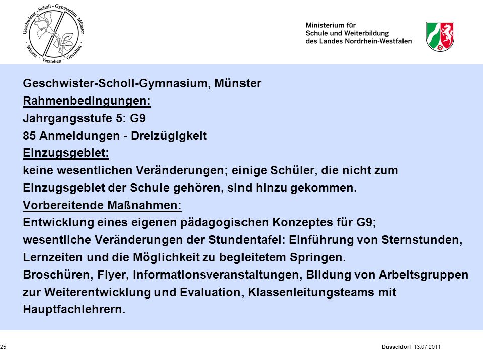 Geschwister-Scholl-Gymnasium, Münster Rahmenbedingungen: Jahrgangsstufe 5: G9 85 Anmeldungen - Dreizügigkeit Einzugsgebiet: keine wesentlichen Veränderungen; einige Schüler, die nicht zum Einzugsgebiet der Schule gehören, sind hinzu gekommen. Vorbereitende Maßnahmen: Entwicklung eines eigenen pädagogischen Konzeptes für G9; wesentliche Veränderungen der Stundentafel: Einführung von Sternstunden, Lernzeiten und die Möglichkeit zu begleitetem Springen. Broschüren, Flyer, Informationsveranstaltungen, Bildung von Arbeitsgruppen zur Weiterentwicklung und Evaluation, Klassenleitungsteams mit Hauptfachlehrern.