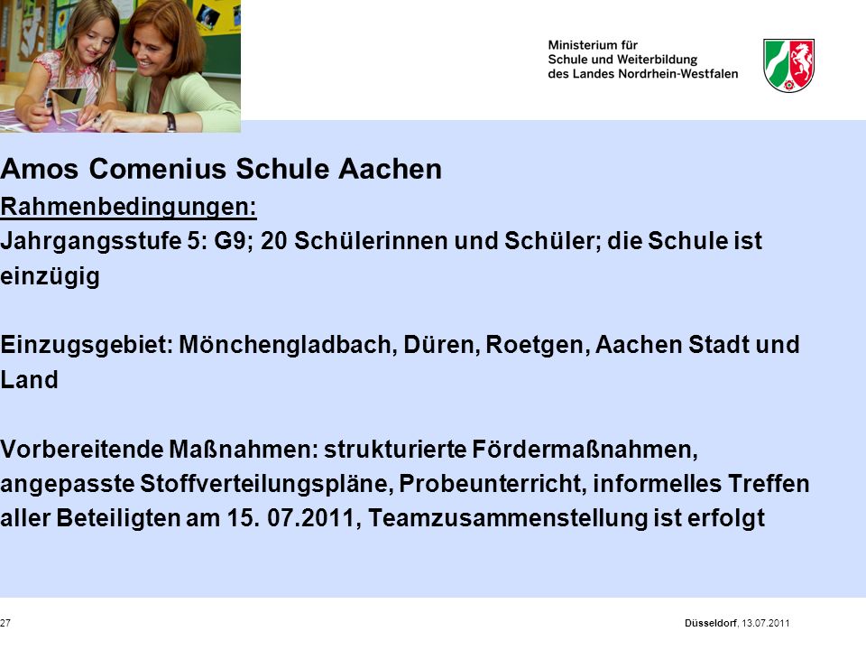 Amos Comenius Schule Aachen Rahmenbedingungen: Jahrgangsstufe 5: G9; 20 Schülerinnen und Schüler; die Schule ist einzügig Einzugsgebiet: Mönchengladbach, Düren, Roetgen, Aachen Stadt und Land Vorbereitende Maßnahmen: strukturierte Fördermaßnahmen, angepasste Stoffverteilungspläne, Probeunterricht, informelles Treffen aller Beteiligten am , Teamzusammenstellung ist erfolgt
