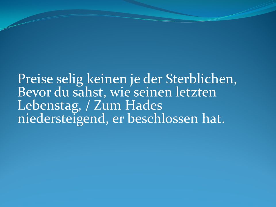 Preise selig keinen je der Sterblichen, Bevor du sahst, wie seinen letzten Lebenstag, / Zum Hades niedersteigend, er beschlossen hat.