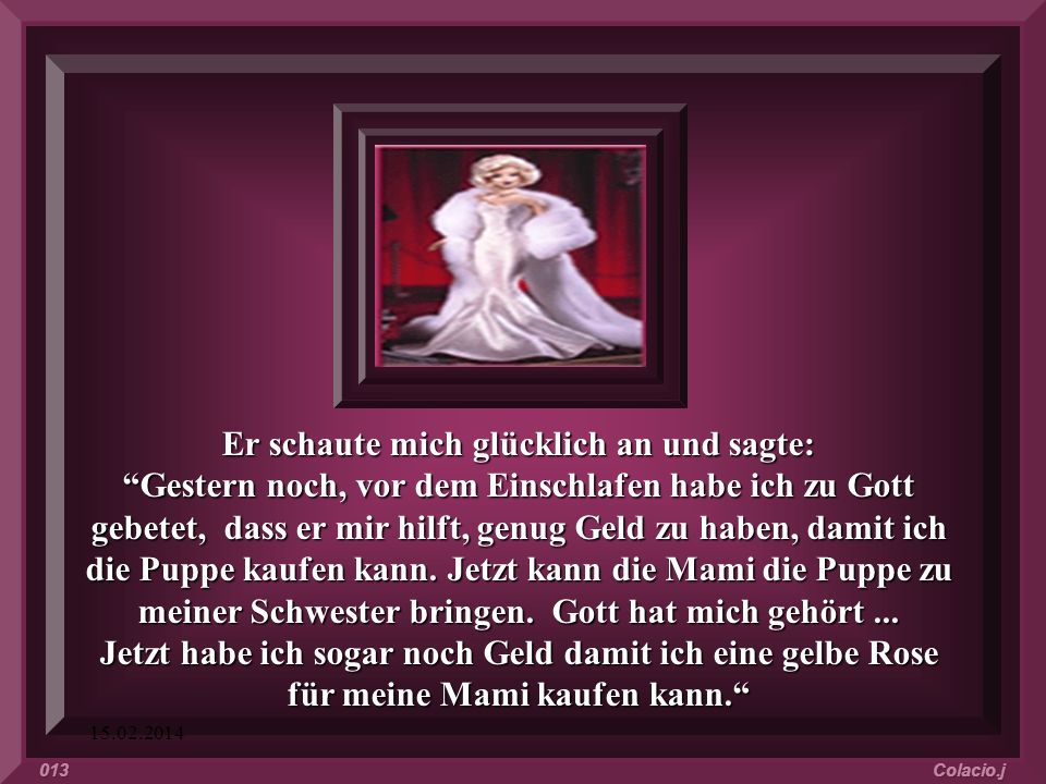 Er schaute mich glücklich an und sagte: Gestern noch, vor dem Einschlafen habe ich zu Gott gebetet, dass er mir hilft, genug Geld zu haben, damit ich die Puppe kaufen kann. Jetzt kann die Mami die Puppe zu meiner Schwester bringen. Gott hat mich gehört ... Jetzt habe ich sogar noch Geld damit ich eine gelbe Rose für meine Mami kaufen kann.
