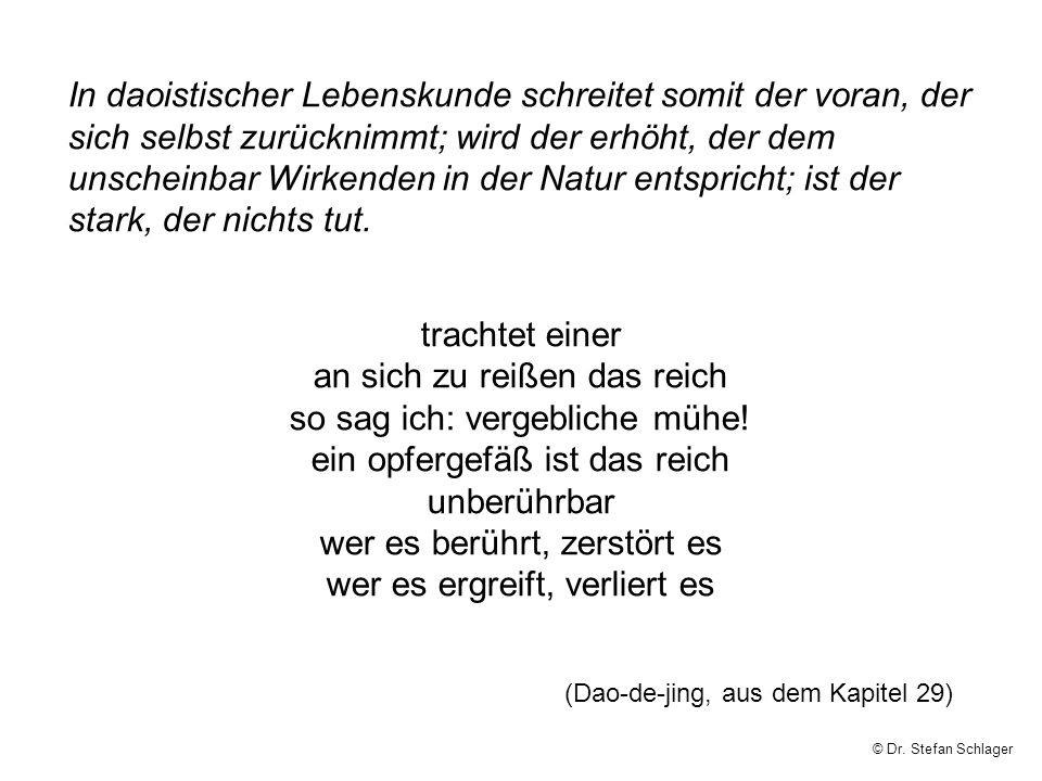In daoistischer Lebenskunde schreitet somit der voran, der sich selbst zurücknimmt; wird der erhöht, der dem unscheinbar Wirkenden in der Natur entspricht; ist der stark, der nichts tut.