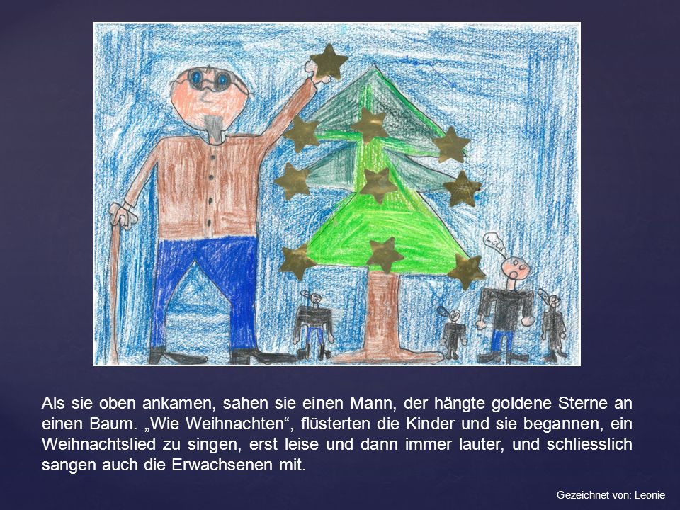 Als sie oben ankamen, sahen sie einen Mann, der hängte goldene Sterne an einen Baum. „Wie Weihnachten , flüsterten die Kinder und sie begannen, ein Weihnachtslied zu singen, erst leise und dann immer lauter, und schliesslich sangen auch die Erwachsenen mit.